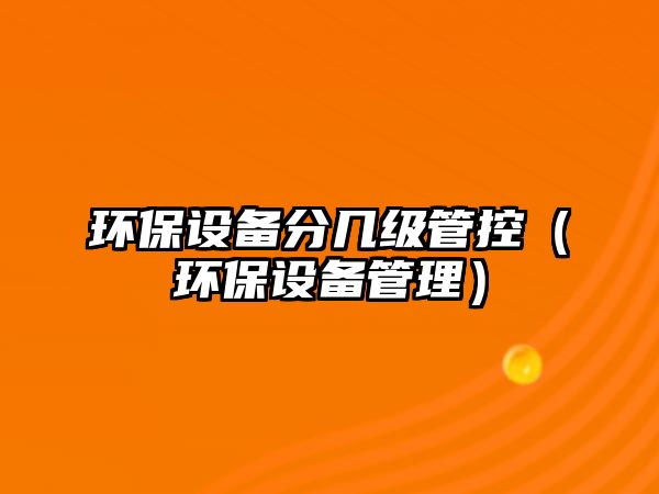 環(huán)保設(shè)備分幾級(jí)管控（環(huán)保設(shè)備管理）