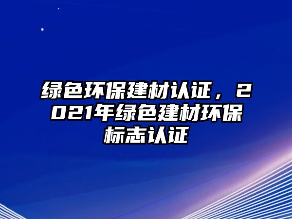 綠色環(huán)保建材認證，2021年綠色建材環(huán)保標志認證