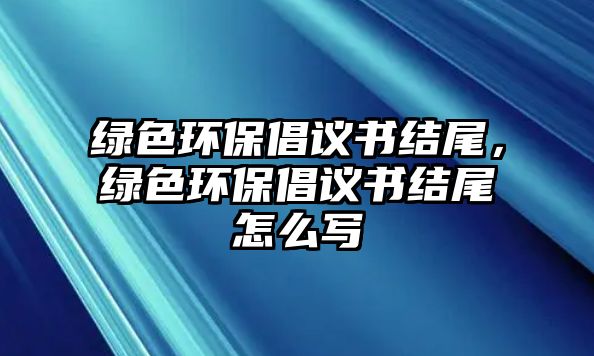 綠色環(huán)保倡議書(shū)結(jié)尾，綠色環(huán)保倡議書(shū)結(jié)尾怎么寫(xiě)