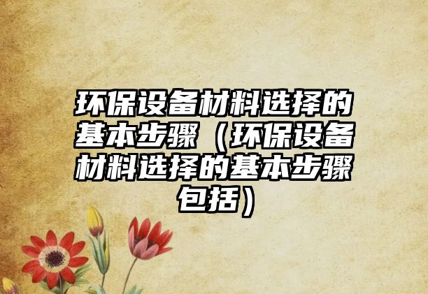 環(huán)保設(shè)備材料選擇的基本步驟（環(huán)保設(shè)備材料選擇的基本步驟包括）