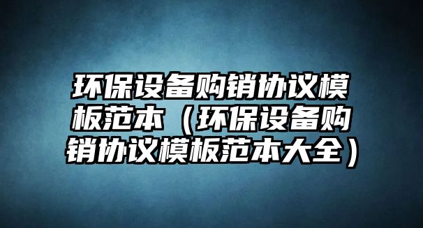 環(huán)保設(shè)備購銷協(xié)議模板范本（環(huán)保設(shè)備購銷協(xié)議模板范本大全）