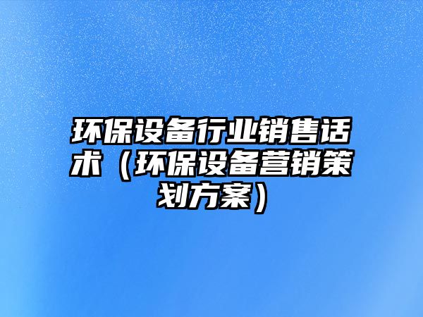 環(huán)保設備行業(yè)銷售話術（環(huán)保設備營銷策劃方案）