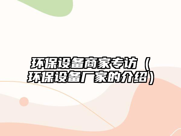 環(huán)保設備商家專訪（環(huán)保設備廠家的介紹）