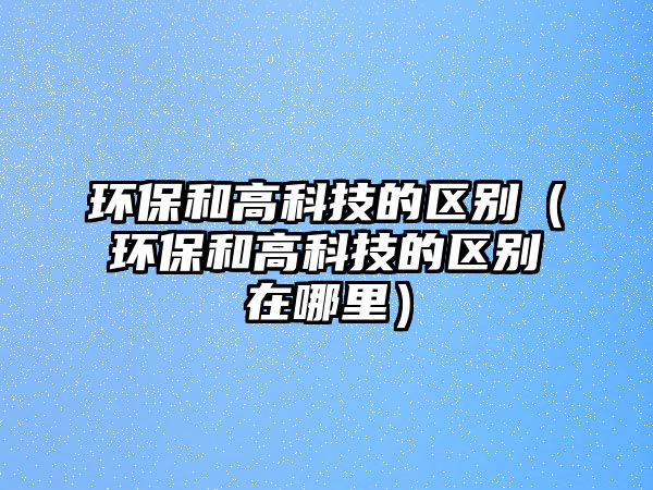 環(huán)保和高科技的區(qū)別（環(huán)保和高科技的區(qū)別在哪里）