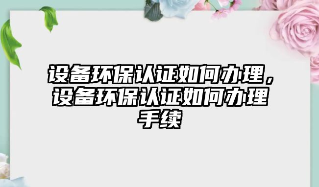 設備環(huán)保認證如何辦理，設備環(huán)保認證如何辦理手續(xù)