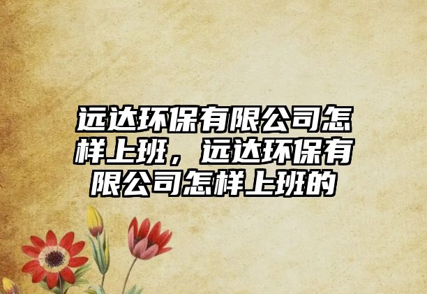 遠達環(huán)保有限公司怎樣上班，遠達環(huán)保有限公司怎樣上班的