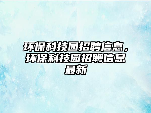 環(huán)保科技園招聘信息，環(huán)保科技園招聘信息最新