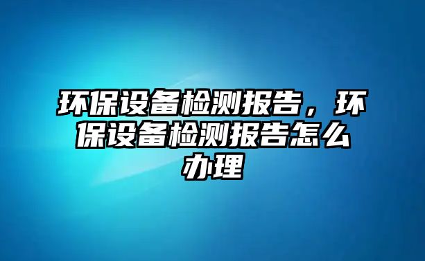 環(huán)保設備檢測報告，環(huán)保設備檢測報告怎么辦理