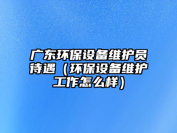 廣東環(huán)保設(shè)備維護員待遇（環(huán)保設(shè)備維護工作怎么樣）