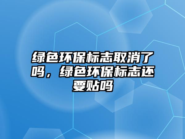 綠色環(huán)保標志取消了嗎，綠色環(huán)保標志還要貼嗎