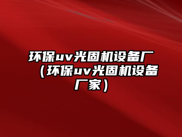 環(huán)保uv光固機設(shè)備廠（環(huán)保uv光固機設(shè)備廠家）