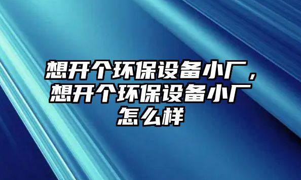 想開個環(huán)保設備小廠，想開個環(huán)保設備小廠怎么樣