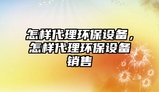 怎樣代理環(huán)保設備，怎樣代理環(huán)保設備銷售