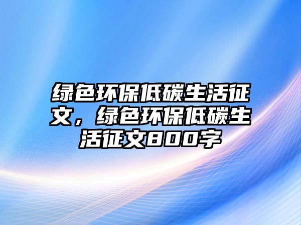 綠色環(huán)保低碳生活征文，綠色環(huán)保低碳生活征文800字