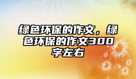 綠色環(huán)保的作文，綠色環(huán)保的作文300字左右