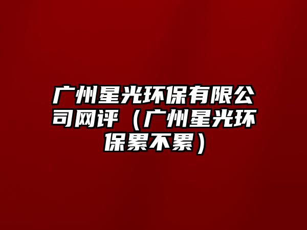 廣州星光環(huán)保有限公司網(wǎng)評(píng)（廣州星光環(huán)保累不累）