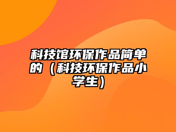 科技館環(huán)保作品簡(jiǎn)單的（科技環(huán)保作品小學(xué)生）