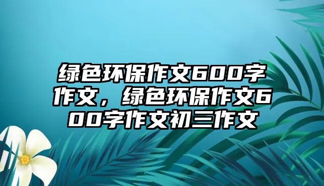 綠色環(huán)保作文600字作文，綠色環(huán)保作文600字作文初三作文