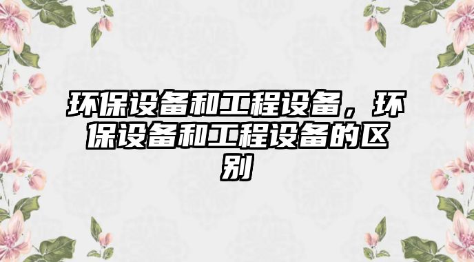 環(huán)保設(shè)備和工程設(shè)備，環(huán)保設(shè)備和工程設(shè)備的區(qū)別