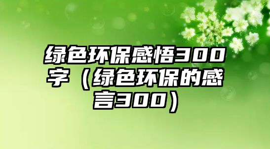 綠色環(huán)保感悟300字（綠色環(huán)保的感言300）