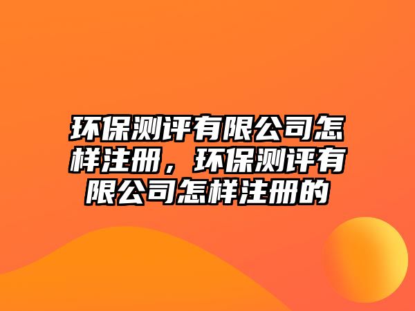 環(huán)保測評有限公司怎樣注冊，環(huán)保測評有限公司怎樣注冊的