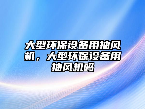 大型環(huán)保設備用抽風機，大型環(huán)保設備用抽風機嗎