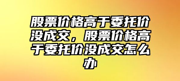 股票價格高于委托價沒成交，股票價格高于委托價沒成交怎么辦