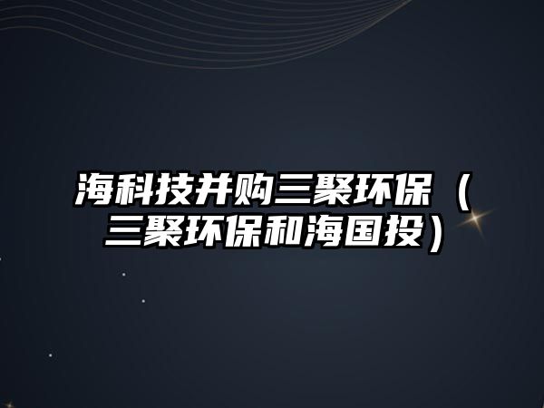 海科技并購三聚環(huán)保（三聚環(huán)保和海國投）