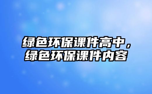 綠色環(huán)保課件高中，綠色環(huán)保課件內(nèi)容