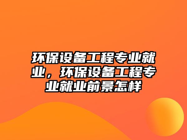 環(huán)保設(shè)備工程專(zhuān)業(yè)就業(yè)，環(huán)保設(shè)備工程專(zhuān)業(yè)就業(yè)前景怎樣