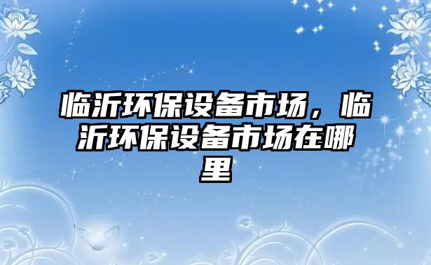 臨沂環(huán)保設(shè)備市場，臨沂環(huán)保設(shè)備市場在哪里