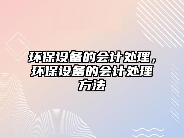 環(huán)保設(shè)備的會(huì)計(jì)處理，環(huán)保設(shè)備的會(huì)計(jì)處理方法