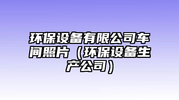 環(huán)保設(shè)備有限公司車間照片（環(huán)保設(shè)備生產(chǎn)公司）