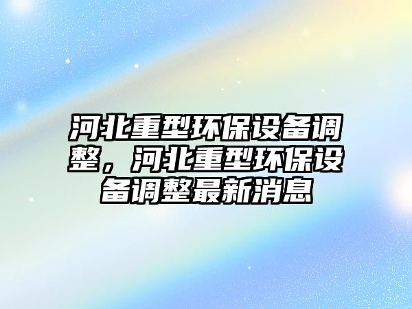 河北重型環(huán)保設(shè)備調(diào)整，河北重型環(huán)保設(shè)備調(diào)整最新消息