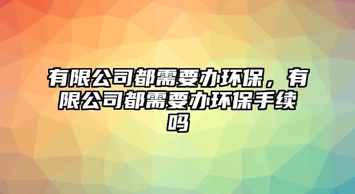 有限公司都需要辦環(huán)保，有限公司都需要辦環(huán)保手續(xù)嗎