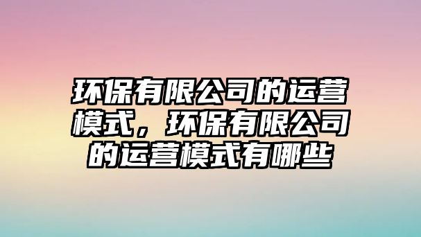 環(huán)保有限公司的運營模式，環(huán)保有限公司的運營模式有哪些