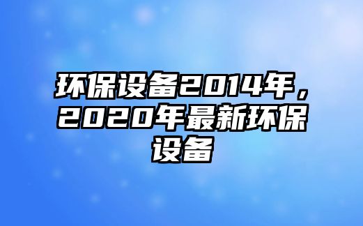 環(huán)保設(shè)備2014年，2020年最新環(huán)保設(shè)備