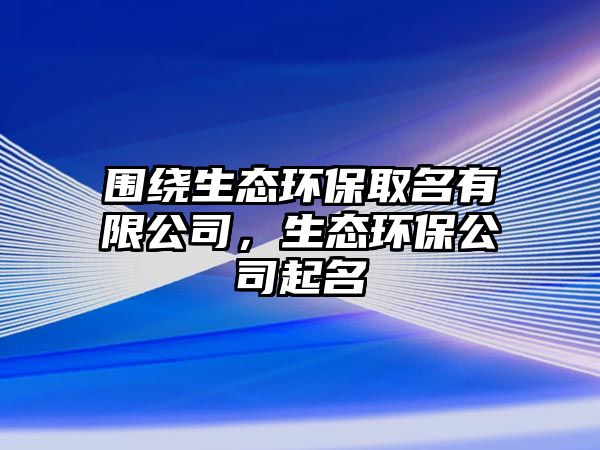 圍繞生態(tài)環(huán)保取名有限公司，生態(tài)環(huán)保公司起名