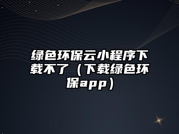 綠色環(huán)保云小程序下載不了（下載綠色環(huán)保app）