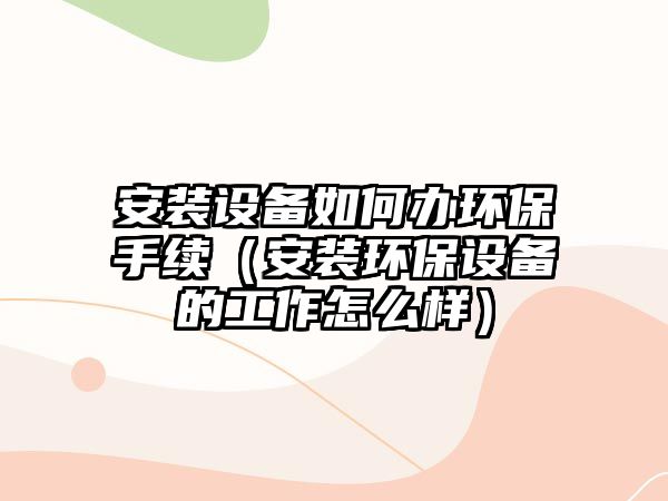 安裝設(shè)備如何辦環(huán)保手續(xù)（安裝環(huán)保設(shè)備的工作怎么樣）