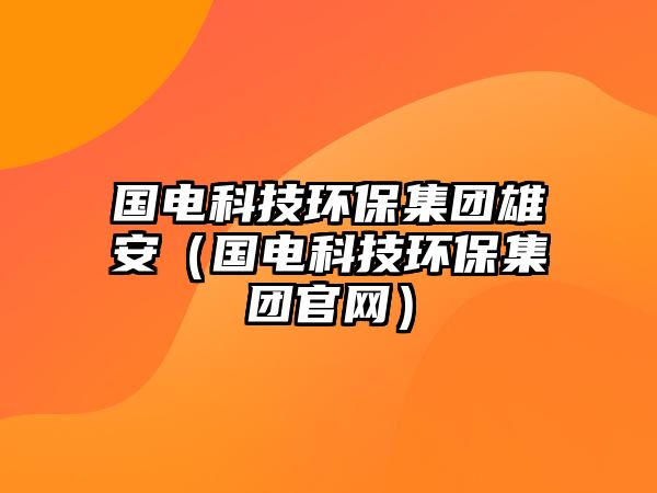 國電科技環(huán)保集團(tuán)雄安（國電科技環(huán)保集團(tuán)官網(wǎng)）