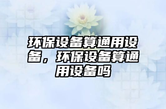 環(huán)保設備算通用設備，環(huán)保設備算通用設備嗎