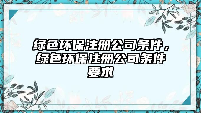 綠色環(huán)保注冊公司條件，綠色環(huán)保注冊公司條件要求