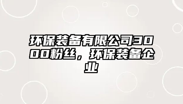 環(huán)保裝備有限公司3000粉絲，環(huán)保裝備企業(yè)