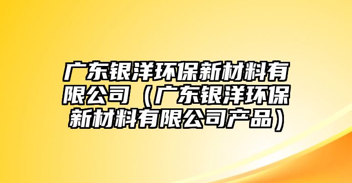 廣東銀洋環(huán)保新材料有限公司（廣東銀洋環(huán)保新材料有限公司產(chǎn)品）