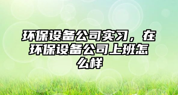 環(huán)保設備公司實習，在環(huán)保設備公司上班怎么樣