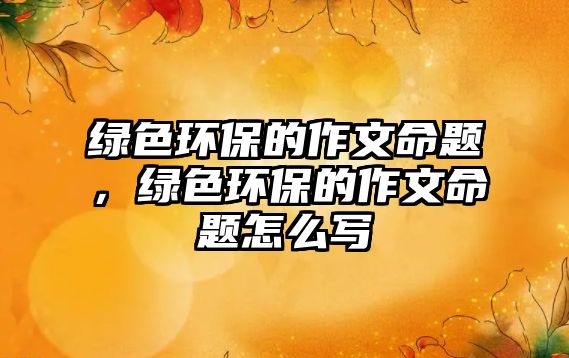 綠色環(huán)保的作文命題，綠色環(huán)保的作文命題怎么寫