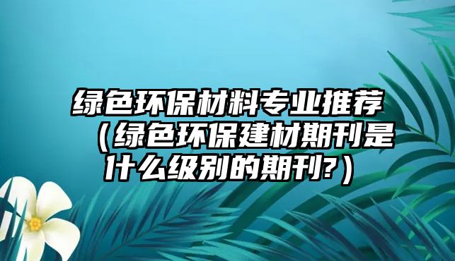 綠色環(huán)保材料專業(yè)推薦（綠色環(huán)保建材期刊是什么級(jí)別的期刊?）