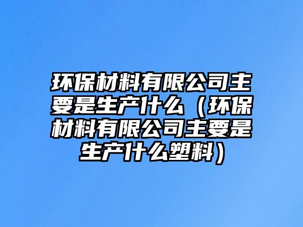 環(huán)保材料有限公司主要是生產(chǎn)什么（環(huán)保材料有限公司主要是生產(chǎn)什么塑料）