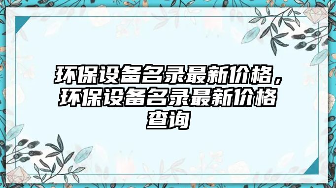 環(huán)保設(shè)備名錄最新價格，環(huán)保設(shè)備名錄最新價格查詢